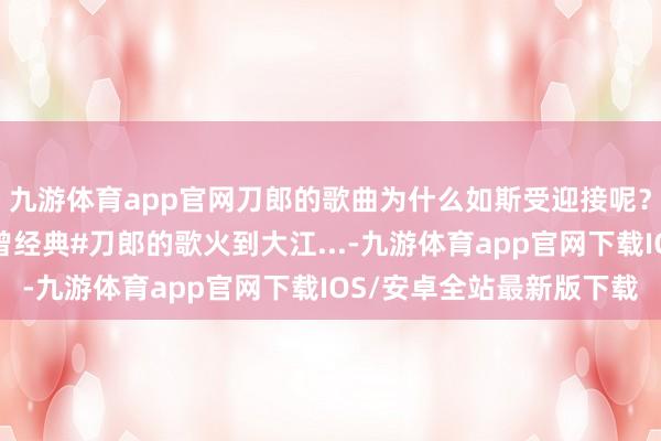 九游体育app官网刀郎的歌曲为什么如斯受迎接呢？即便把作曲修改了也曾经典#刀郎的歌火到大江...-九游体育app官网下载IOS/安卓全站最新版下载