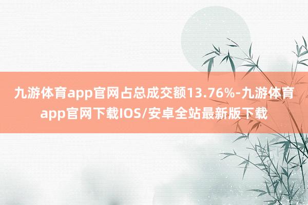 九游体育app官网占总成交额13.76%-九游体育app官网下载IOS/安卓全站最新版下载