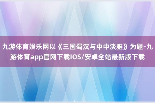 九游体育娱乐网以《三国蜀汉与中中淡雅》为题-九游体育app官网下载IOS/安卓全站最新版下载