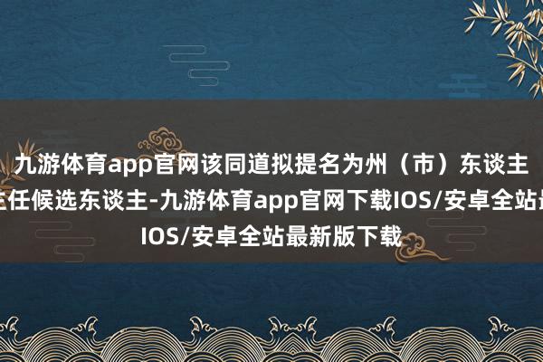 九游体育app官网该同道拟提名为州（市）东谈主大常委会主任候选东谈主-九游体育app官网下载IOS/安卓全站最新版下载