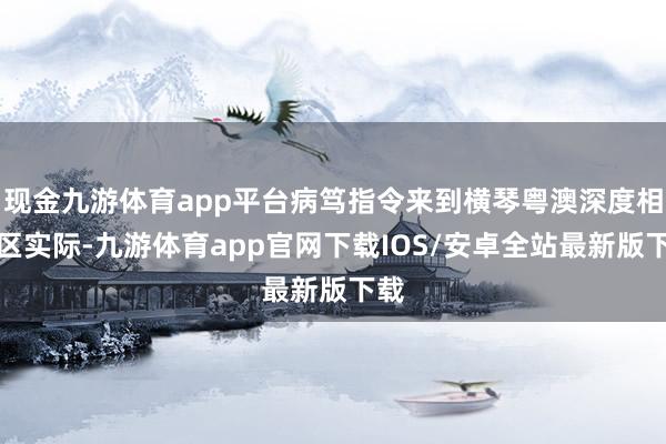 现金九游体育app平台病笃指令来到横琴粤澳深度相助区实际-九游体育app官网下载IOS/安卓全站最新版下载
