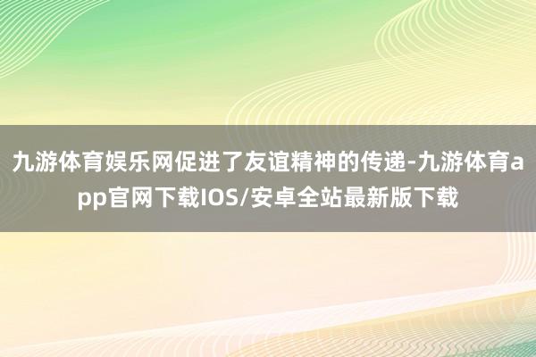九游体育娱乐网促进了友谊精神的传递-九游体育app官网下载IOS/安卓全站最新版下载