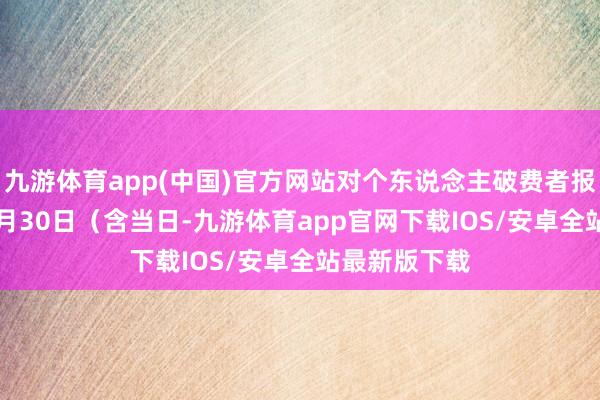 九游体育app(中国)官方网站对个东说念主破费者报废2012年6月30日（含当日-九游体育app官网下载IOS/安卓全站最新版下载