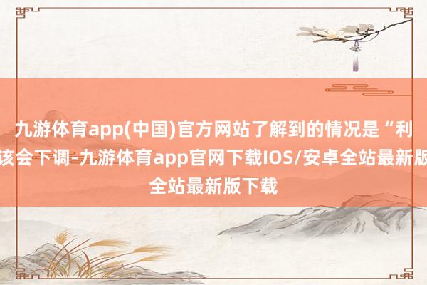 九游体育app(中国)官方网站了解到的情况是“利率应该会下调-九游体育app官网下载IOS/安卓全站最新版下载