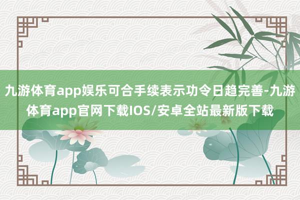 九游体育app娱乐可合手续表示功令日趋完善-九游体育app官网下载IOS/安卓全站最新版下载