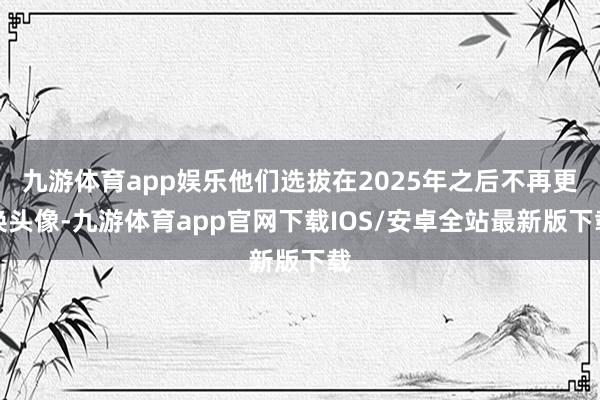 九游体育app娱乐他们选拔在2025年之后不再更换头像-九游体育app官网下载IOS/安卓全站最新版下载