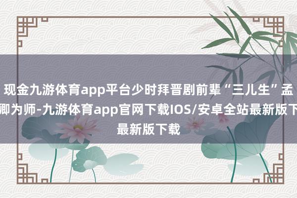 现金九游体育app平台少时拜晋剧前辈“三儿生”孟珍卿为师-九游体育app官网下载IOS/安卓全站最新版下载