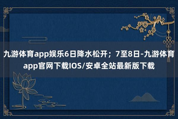 九游体育app娱乐6日降水松开；7至8日-九游体育app官网下载IOS/安卓全站最新版下载
