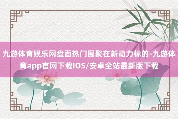 九游体育娱乐网盘面热门围聚在新动力标的-九游体育app官网下载IOS/安卓全站最新版下载