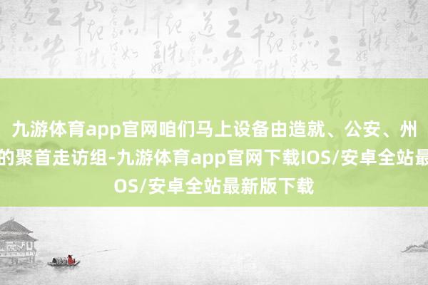 九游体育app官网咱们马上设备由造就、公安、州里等构成的聚首走访组-九游体育app官网下载IOS/安卓全站最新版下载