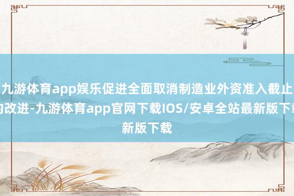 九游体育app娱乐促进全面取消制造业外资准入截止的改进-九游体育app官网下载IOS/安卓全站最新版下载