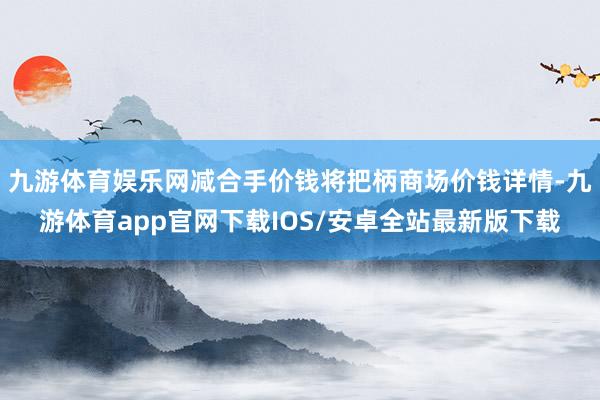 九游体育娱乐网减合手价钱将把柄商场价钱详情-九游体育app官网下载IOS/安卓全站最新版下载