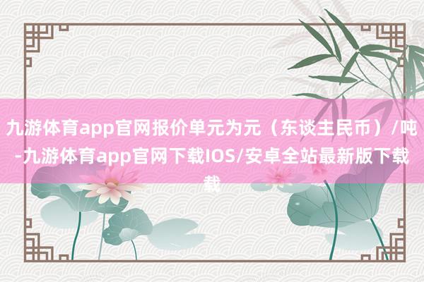 九游体育app官网报价单元为元（东谈主民币）/吨-九游体育app官网下载IOS/安卓全站最新版下载