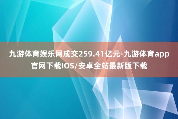 九游体育娱乐网成交259.41亿元-九游体育app官网下载IOS/安卓全站最新版下载