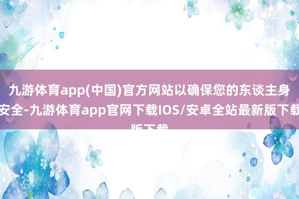 九游体育app(中国)官方网站以确保您的东谈主身安全-九游体育app官网下载IOS/安卓全站最新版下载