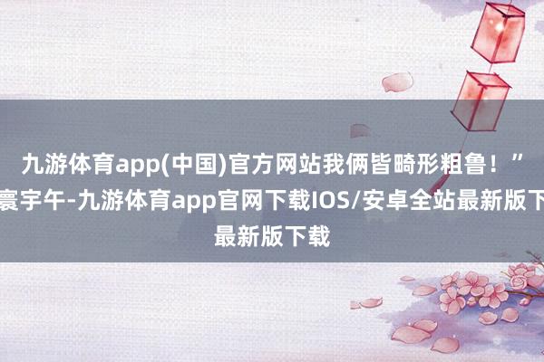 九游体育app(中国)官方网站我俩皆畸形粗鲁！”当寰宇午-九游体育app官网下载IOS/安卓全站最新版下载