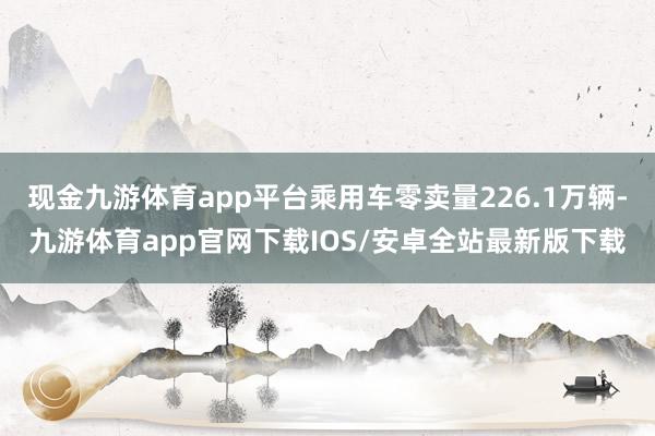 现金九游体育app平台乘用车零卖量226.1万辆-九游体育app官网下载IOS/安卓全站最新版下载