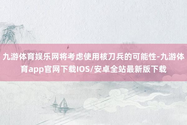九游体育娱乐网将考虑使用核刀兵的可能性-九游体育app官网下载IOS/安卓全站最新版下载