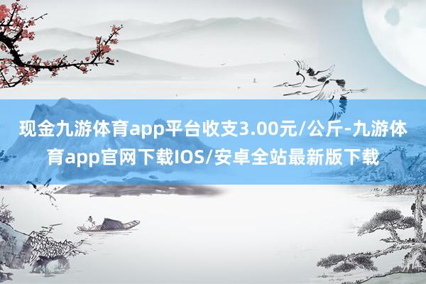 现金九游体育app平台收支3.00元/公斤-九游体育app官网下载IOS/安卓全站最新版下载