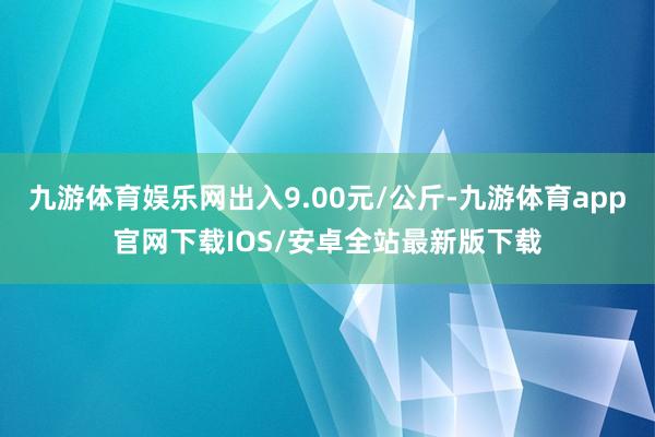 九游体育娱乐网出入9.00元/公斤-九游体育app官网下载IOS/安卓全站最新版下载