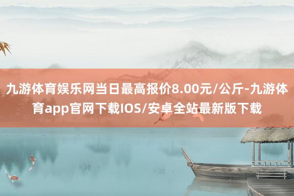 九游体育娱乐网当日最高报价8.00元/公斤-九游体育app官网下载IOS/安卓全站最新版下载