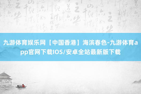 九游体育娱乐网【中国香港】海滨春色-九游体育app官网下载IOS/安卓全站最新版下载