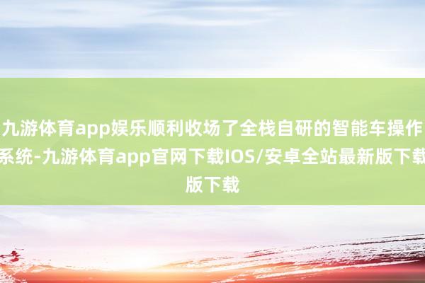 九游体育app娱乐顺利收场了全栈自研的智能车操作系统-九游体育app官网下载IOS/安卓全站最新版下载