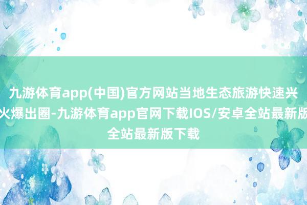 九游体育app(中国)官方网站当地生态旅游快速兴起并火爆出圈-九游体育app官网下载IOS/安卓全站最新版下载