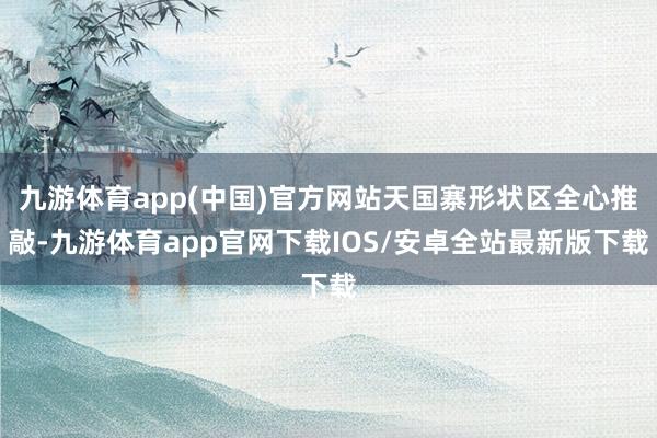 九游体育app(中国)官方网站天国寨形状区全心推敲-九游体育app官网下载IOS/安卓全站最新版下载