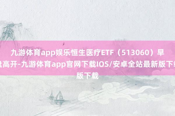 九游体育app娱乐恒生医疗ETF（513060）早盘高开-九游体育app官网下载IOS/安卓全站最新版下载