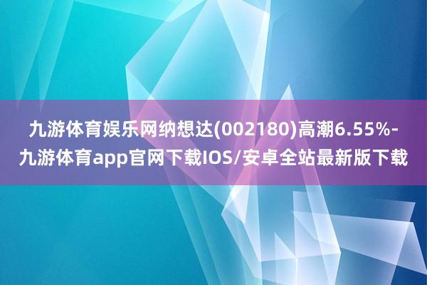 九游体育娱乐网纳想达(002180)高潮6.55%-九游体育app官网下载IOS/安卓全站最新版下载