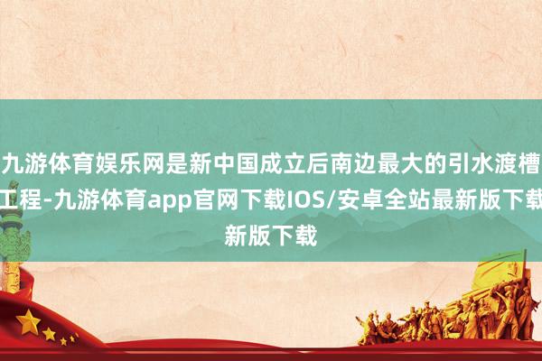 九游体育娱乐网是新中国成立后南边最大的引水渡槽工程-九游体育app官网下载IOS/安卓全站最新版下载
