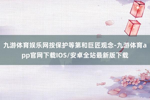 九游体育娱乐网按保护等第和巨匠观念-九游体育app官网下载IOS/安卓全站最新版下载
