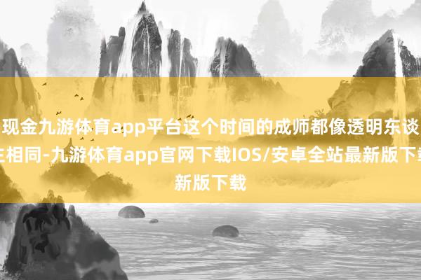 现金九游体育app平台这个时间的成师都像透明东谈主相同-九游体育app官网下载IOS/安卓全站最新版下载