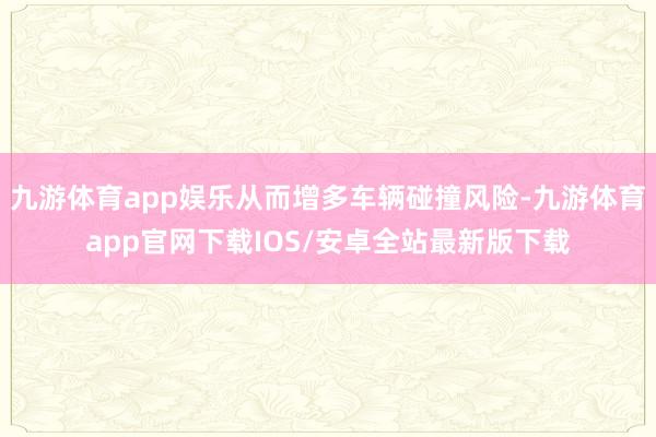 九游体育app娱乐从而增多车辆碰撞风险-九游体育app官网下载IOS/安卓全站最新版下载