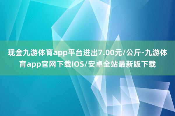现金九游体育app平台进出7.00元/公斤-九游体育app官网下载IOS/安卓全站最新版下载