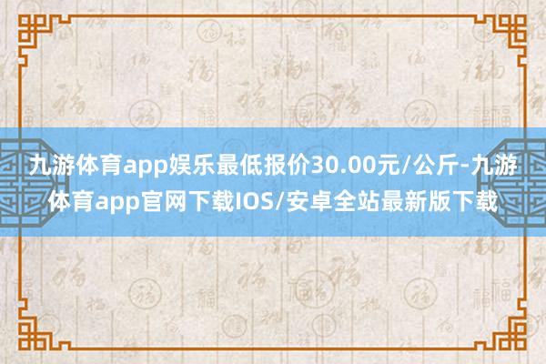 九游体育app娱乐最低报价30.00元/公斤-九游体育app官网下载IOS/安卓全站最新版下载