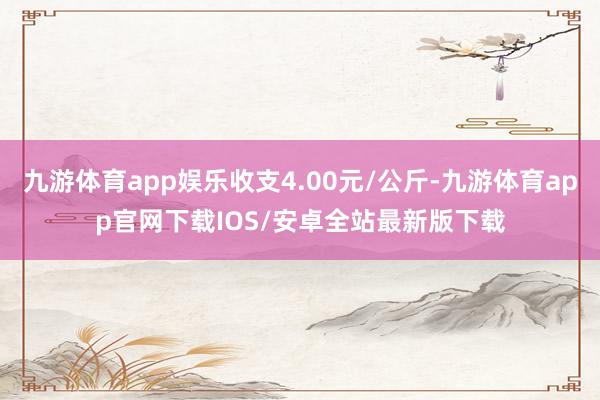 九游体育app娱乐收支4.00元/公斤-九游体育app官网下载IOS/安卓全站最新版下载