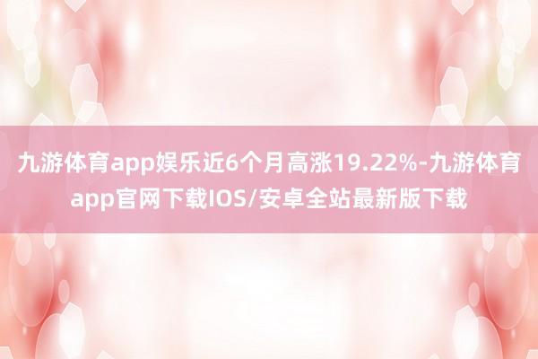 九游体育app娱乐近6个月高涨19.22%-九游体育app官网下载IOS/安卓全站最新版下载