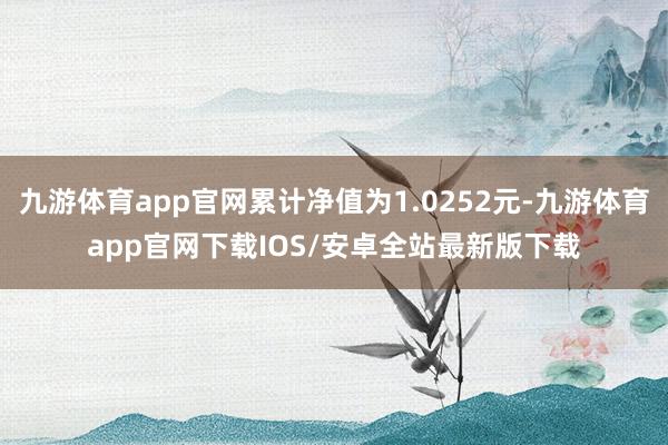 九游体育app官网累计净值为1.0252元-九游体育app官网下载IOS/安卓全站最新版下载