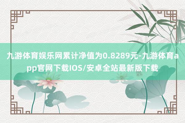 九游体育娱乐网累计净值为0.8289元-九游体育app官网下载IOS/安卓全站最新版下载