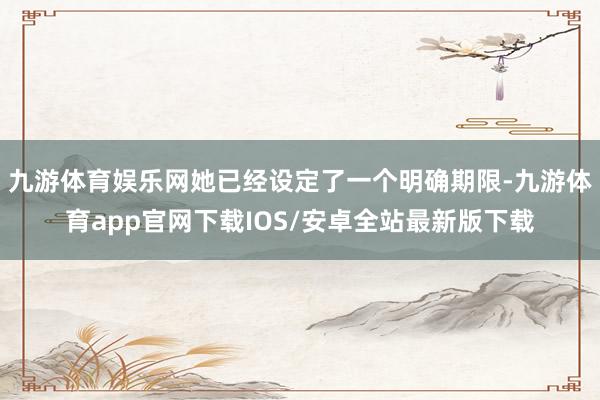 九游体育娱乐网她已经设定了一个明确期限-九游体育app官网下载IOS/安卓全站最新版下载