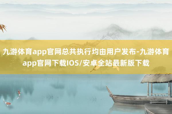 九游体育app官网总共执行均由用户发布-九游体育app官网下载IOS/安卓全站最新版下载