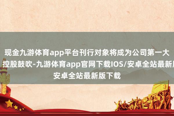 现金九游体育app平台刊行对象将成为公司第一大鼓吹、控股鼓吹-九游体育app官网下载IOS/安卓全站最新版下载