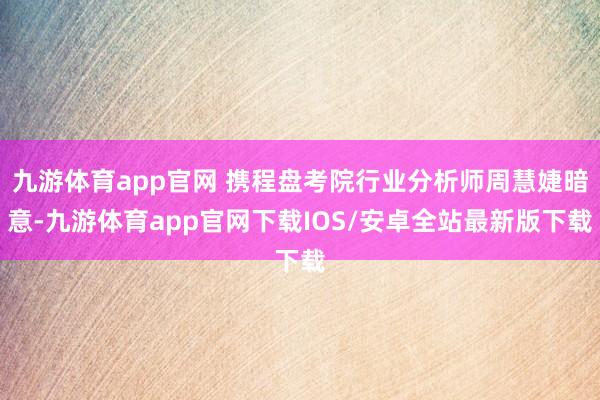 九游体育app官网 携程盘考院行业分析师周慧婕暗意-九游体育app官网下载IOS/安卓全站最新版下载