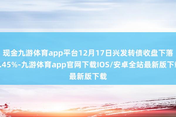 现金九游体育app平台12月17日兴发转债收盘下落0.45%-九游体育app官网下载IOS/安卓全站最新版下载