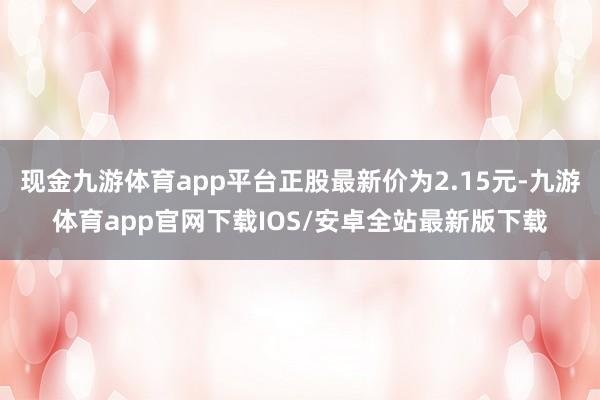 现金九游体育app平台正股最新价为2.15元-九游体育app官网下载IOS/安卓全站最新版下载
