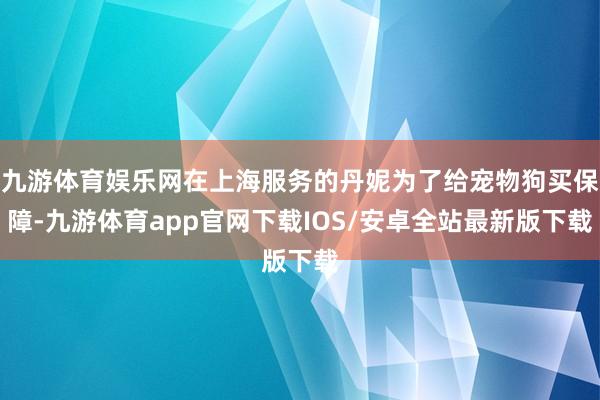 九游体育娱乐网在上海服务的丹妮为了给宠物狗买保障-九游体育app官网下载IOS/安卓全站最新版下载