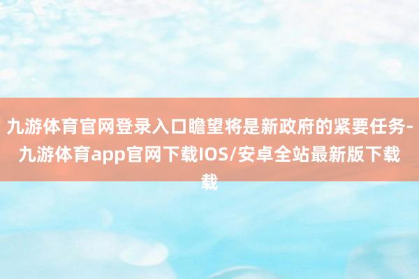 九游体育官网登录入口瞻望将是新政府的紧要任务-九游体育app官网下载IOS/安卓全站最新版下载