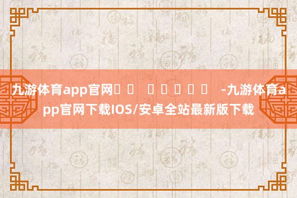 九游体育app官网		  					  -九游体育app官网下载IOS/安卓全站最新版下载